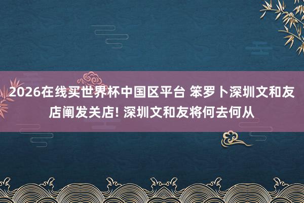 2026在线买世界杯中国区平台 笨罗卜深圳文和友店阐发关店! 深圳文和友将何去何从