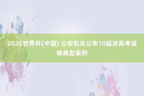 2026世界杯(中国) 公安机关公布10起涉高考谣喙典型案例
