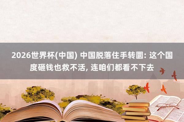 2026世界杯(中国) 中国脱落住手转圜: 这个国度砸钱也救不活, 连咱们都看不下去
