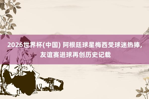 2026世界杯(中国) 阿根廷球星梅西受球迷热捧， 友谊赛进球再创历史记载