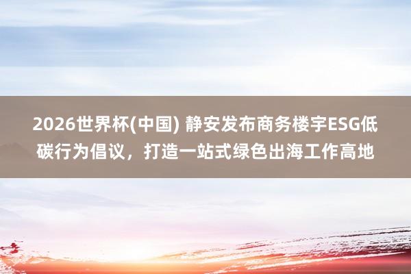 2026世界杯(中国) 静安发布商务楼宇ESG低碳行为倡议，打造一站式绿色出海工作高地