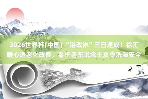 2026世界杯(中国) “浴改淋”三日速成！徐汇暖心适老化改良，看护老东说念主夏令洗澡安全