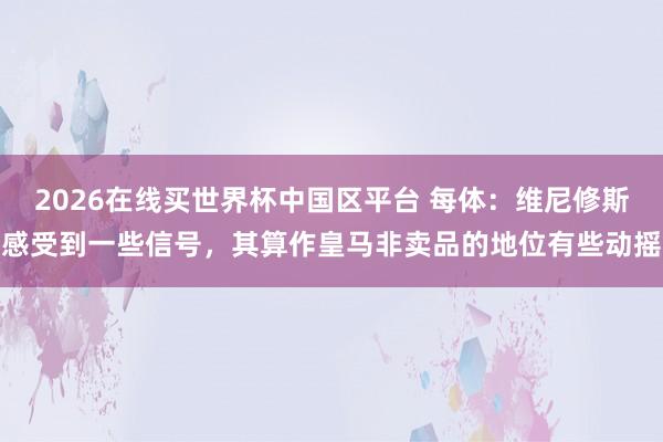 2026在线买世界杯中国区平台 每体：维尼修斯感受到一些信号，其算作皇马非卖品的地位有些动摇