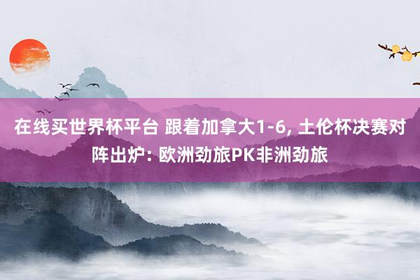 在线买世界杯平台 跟着加拿大1-6， 土伦杯决赛对阵出炉: 欧洲劲旅PK非洲劲旅