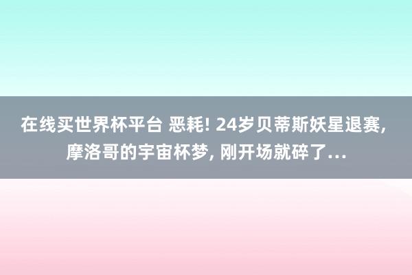在线买世界杯平台 恶耗! 24岁贝蒂斯妖星退赛， 摩洛哥的宇宙杯梦， 刚开场就碎了…