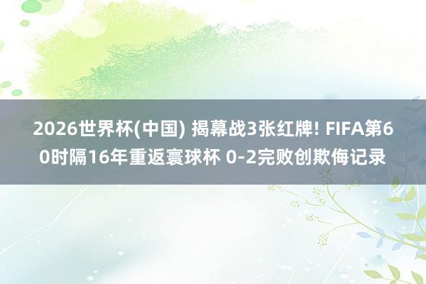 2026世界杯(中国) 揭幕战3张红牌! FIFA第60时隔16年重返寰球杯 0-2完败创欺侮记录