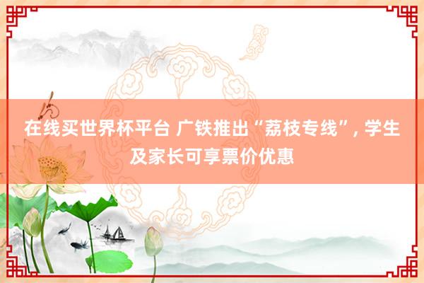 在线买世界杯平台 广铁推出“荔枝专线”， 学生及家长可享票价优惠