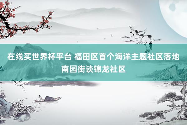 在线买世界杯平台 福田区首个海洋主题社区落地南园街谈锦龙社区