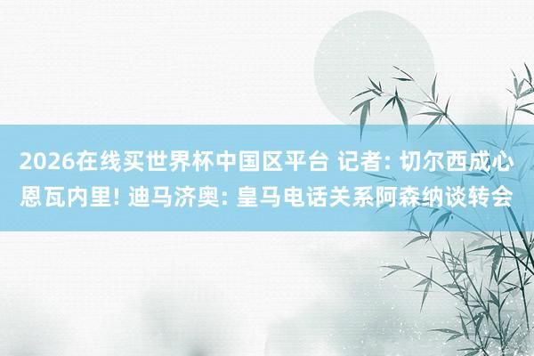 2026在线买世界杯中国区平台 记者: 切尔西成心恩瓦内里! 迪马济奥: 皇马电话关系阿森纳谈转会