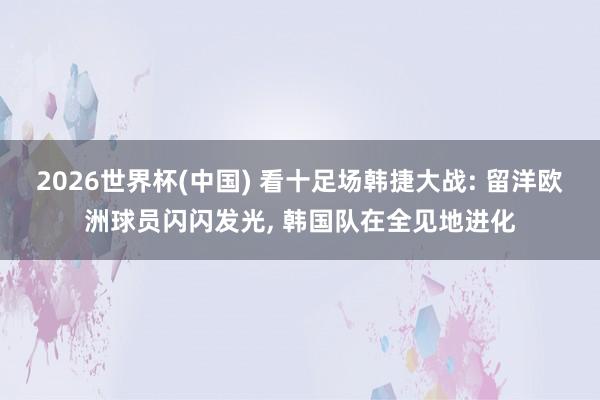 2026世界杯(中国) 看十足场韩捷大战: 留洋欧洲球员闪闪发光， 韩国队在全见地进化