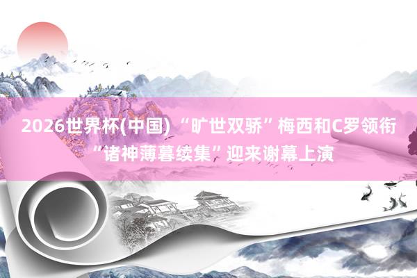 2026世界杯(中国) “旷世双骄”梅西和C罗领衔 “诸神薄暮续集”迎来谢幕上演