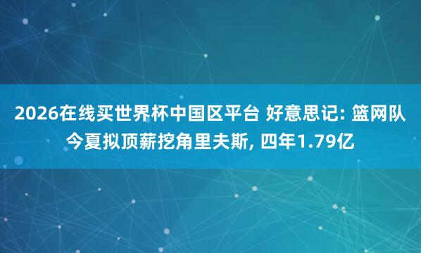 2026在线买世界杯中国区平台 好意思记: 篮网队今夏拟顶薪挖角里夫斯, 四年1.79亿