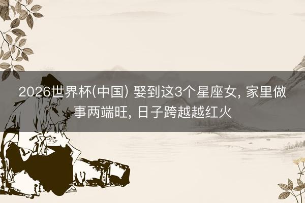 2026世界杯(中国) 娶到这3个星座女， 家里做事两端旺， 日子跨越越红火