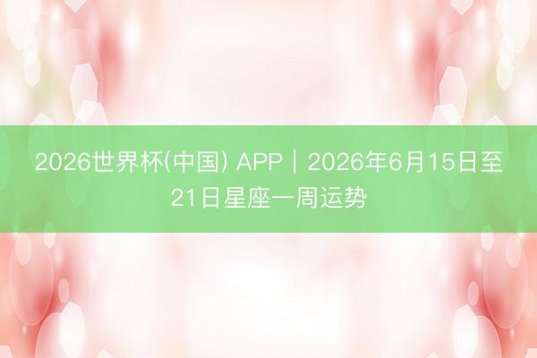 2026世界杯(中国) APP︱2026年6月15日至21日星座一周运势