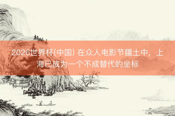 2026世界杯(中国) 在众人电影节疆土中，上海已成为一个不成替代的坐标