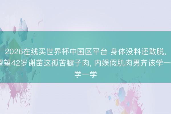2026在线买世界杯中国区平台 身体没料还敢脱， 望望42岁谢苗这孤苦腱子肉， 内娱假肌肉男齐该学一学