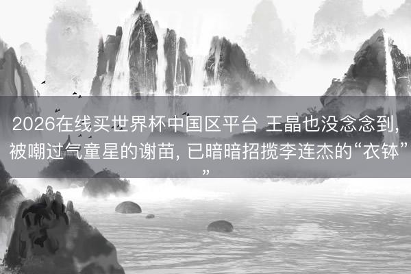 2026在线买世界杯中国区平台 王晶也没念念到, 被嘲过气童星的谢苗, 已暗暗招揽李连杰的“衣钵”