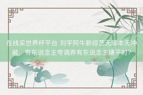 在线买世界杯平台 刘宇阿牛新综艺无脚本无冲破,有东说念主夸调养有东说念主嫌平时?