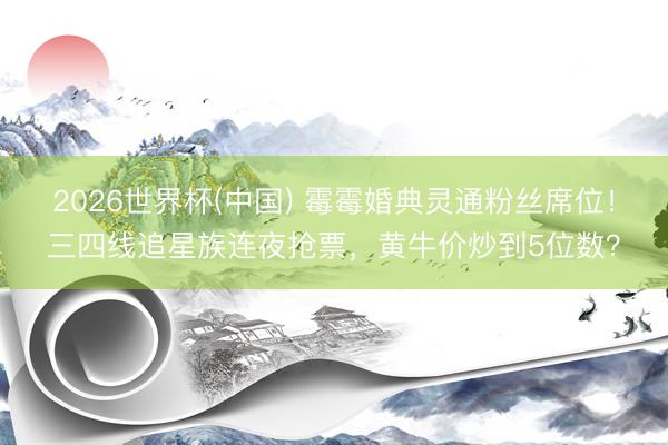 2026世界杯(中国) 霉霉婚典灵通粉丝席位!三四线追星族连夜抢票,黄牛价炒到5位数?