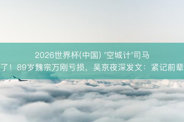 2026世界杯(中国) '空城计'司马懿走了！89岁魏宗万刚亏损，吴京夜深发文：紧记前辈风姿
