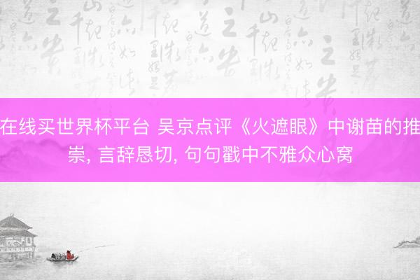 在线买世界杯平台 吴京点评《火遮眼》中谢苗的推崇， 言辞恳切， 句句戳中不雅众心窝