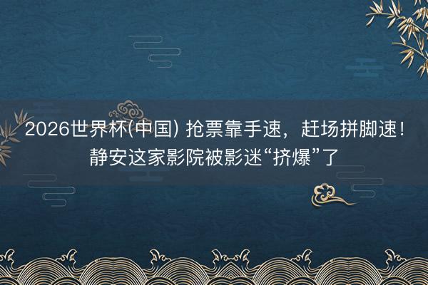 2026世界杯(中国) 抢票靠手速，赶场拼脚速！静安这家影院被影迷“挤爆”了