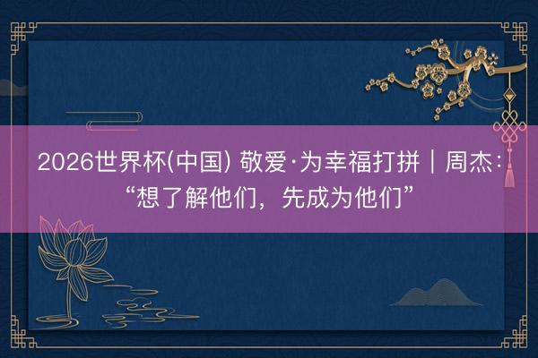 2026世界杯(中国) 敬爱·为幸福打拼｜周杰：“想了解他们，先成为他们”