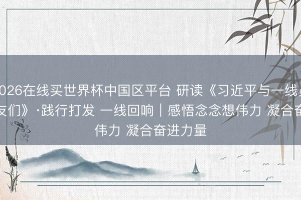 2026在线买世界杯中国区平台 研读《习近平与一线员工一又友们》·践行打发 一线回响｜感悟念念想伟力 凝合奋进力量