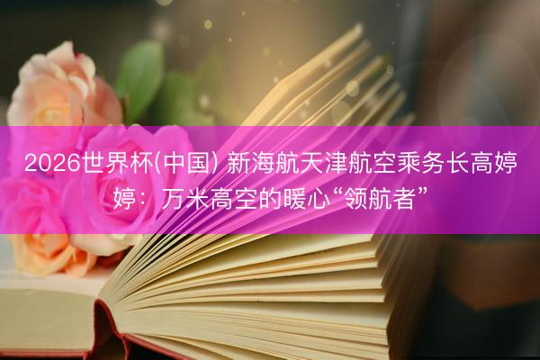 2026世界杯(中国) 新海航天津航空乘务长高婷婷：万米高空的暖心“领航者”
