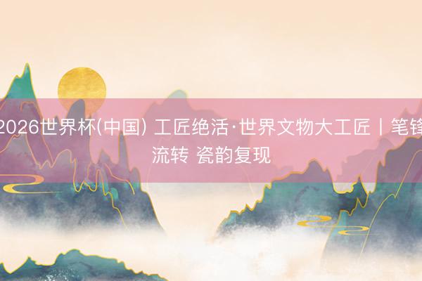 2026世界杯(中国) 工匠绝活·世界文物大工匠丨笔锋流转 瓷韵复现