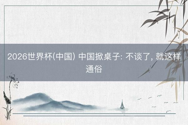 2026世界杯(中国) 中国掀桌子: 不谈了， 就这样通俗