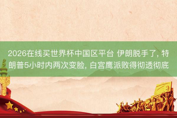 2026在线买世界杯中国区平台 伊朗脱手了， 特朗普5小时内两次变脸， 白宫鹰派败得彻透彻底