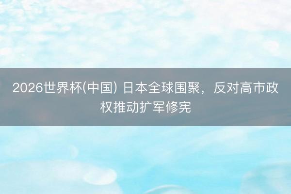 2026世界杯(中国) 日本全球围聚，反对高市政权推动扩军修宪
