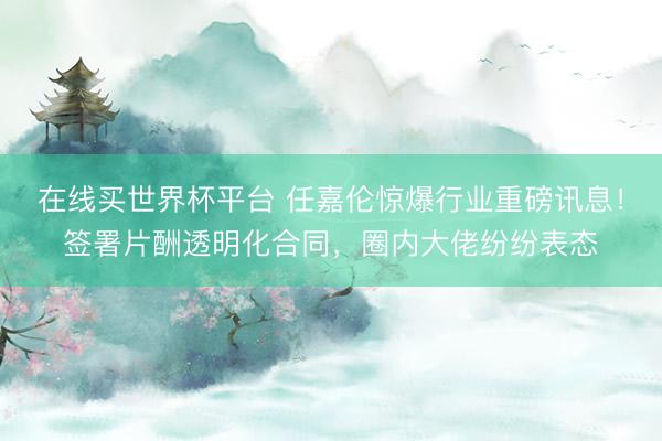 在线买世界杯平台 任嘉伦惊爆行业重磅讯息!签署片酬透明化合同,圈内大佬纷纷表态
