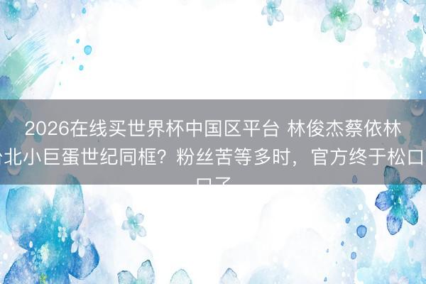 2026在线买世界杯中国区平台 林俊杰蔡依林台北小巨蛋世纪同框？粉丝苦等多时，官方终于松口了