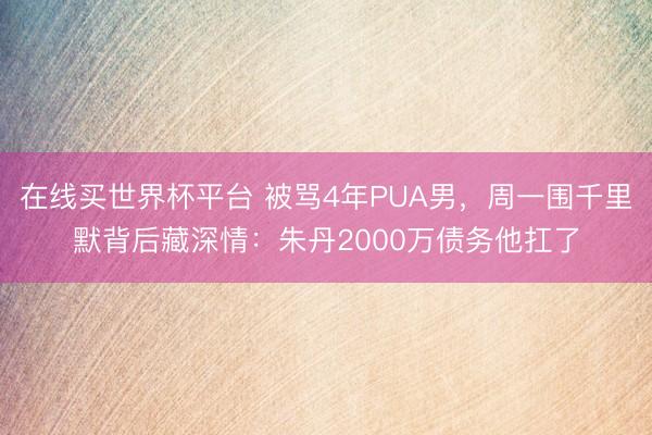 在线买世界杯平台 被骂4年PUA男，周一围千里默背后藏深情：朱丹2000万债务他扛了