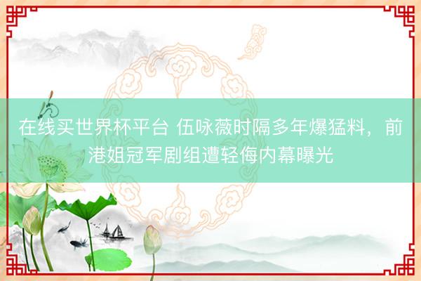 在线买世界杯平台 伍咏薇时隔多年爆猛料，前港姐冠军剧组遭轻侮内幕曝光