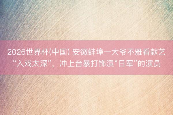 2026世界杯(中国) 安徽蚌埠一大爷不雅看献艺“入戏太深”，冲上台暴打饰演“日军”的演员