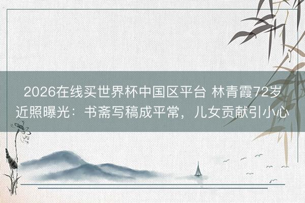 2026在线买世界杯中国区平台 林青霞72岁近照曝光：书斋写稿成平常，儿女贡献引小心