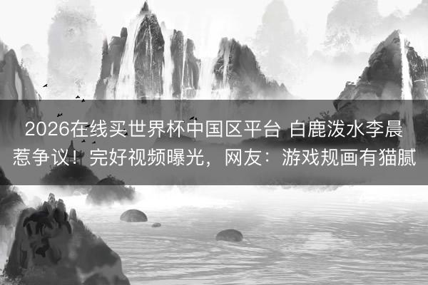 2026在线买世界杯中国区平台 白鹿泼水李晨惹争议！完好视频曝光，网友：游戏规画有猫腻