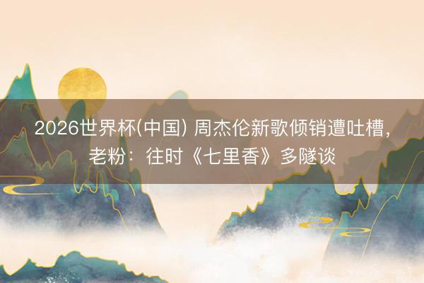 2026世界杯(中国) 周杰伦新歌倾销遭吐槽，老粉：往时《七里香》多隧谈