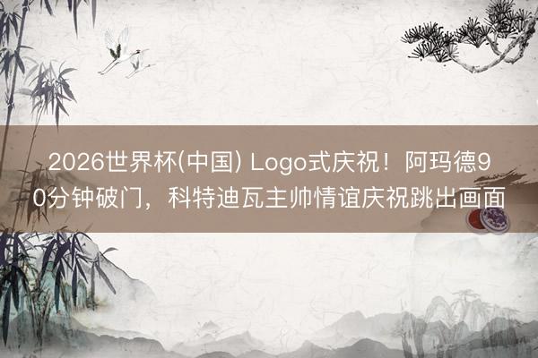 2026世界杯(中国) Logo式庆祝！阿玛德90分钟破门，科特迪瓦主帅情谊庆祝跳出画面
