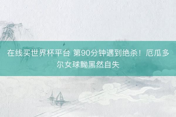 在线买世界杯平台 第90分钟遇到绝杀！厄瓜多尔女球黝黑然自失