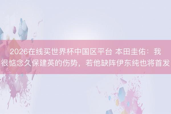 2026在线买世界杯中国区平台 本田圭佑:我很惦念久保建英的伤势,若他缺阵伊东纯也将首发