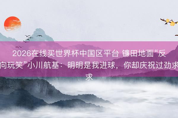 2026在线买世界杯中国区平台 镰田地面“反向玩笑”小川航基：明明是我进球，你却庆祝过劲求