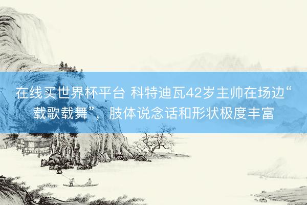 在线买世界杯平台 科特迪瓦42岁主帅在场边“载歌载舞”，<a href=