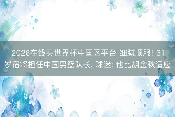 2026在线买世界杯中国区平台 细腻顺服! 31岁宿将担任中国男篮队长， 球迷: 他比胡金秋适应