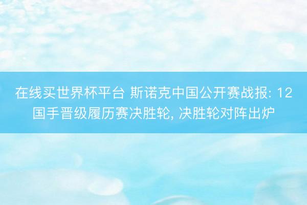 在线买世界杯平台 斯诺克中国公开赛战报: 12国手晋级履历赛决胜轮， 决胜轮对阵出炉