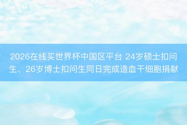 2026在线买世界杯中国区平台 24岁硕士扣问生、26岁博士扣问生同日完成造血干细胞捐献