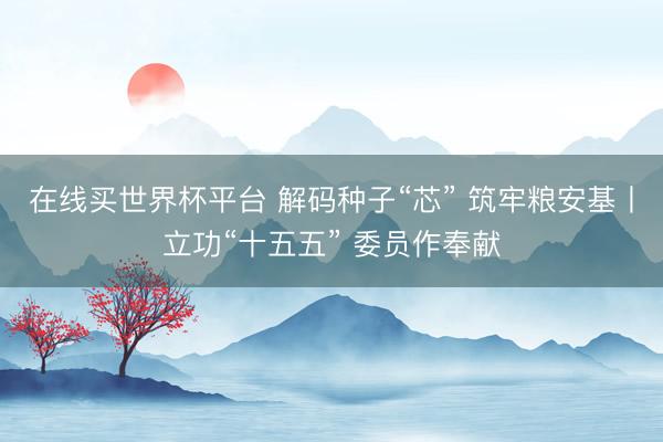 在线买世界杯平台 解码种子“芯” 筑牢粮安基丨立功“十五五” 委员作奉献